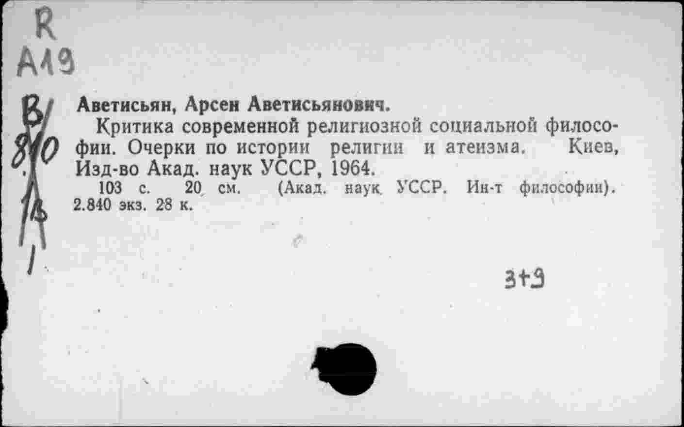 ﻿к
А49
Аветисьян, Арсен Аветисьяновнч.
Критика современной религиозной социальной философии. Очерки по истории религии и атеизма. Киев, Изд-во Акад, наук УССР, 1964.
103 с. 20, см. (Акад. наук. УССР. Ин-т философии). 2.840 экз. 28 к.
аз